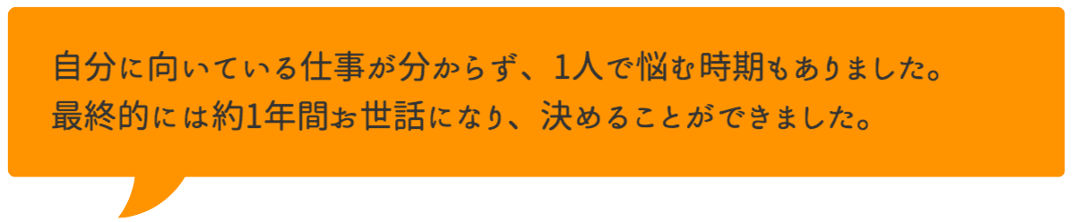 自分に向いている仕事が分からず、1人で悩む時期もありました。最終的には約1年間お世話になり、決めることができました。