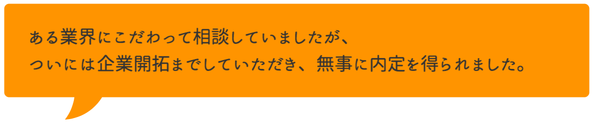 ある業界にこだわって相談していましたが、ついには企業開拓までしていただき、無事に内定を得られました。