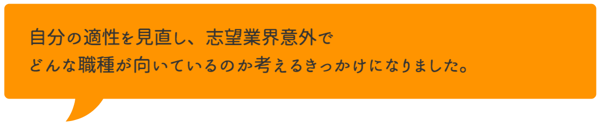 自分の適性を見直し、志望業界意外でどんな職種が向いているのか考えるきっかけになりました。