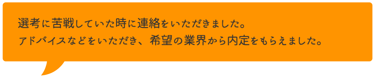 選考に苦戦していた時に連絡をいただきました。アドバイスなどをいただき、希望の業界から内定をもらえました。